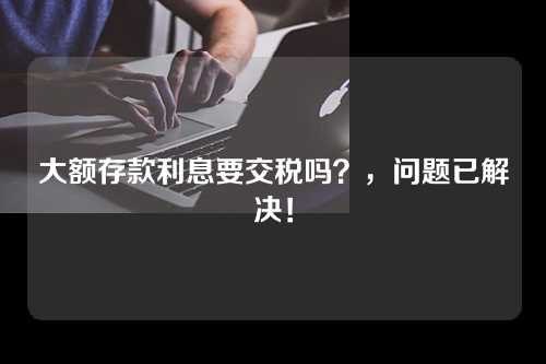 大额存款利息要交税吗？，问题已解决！