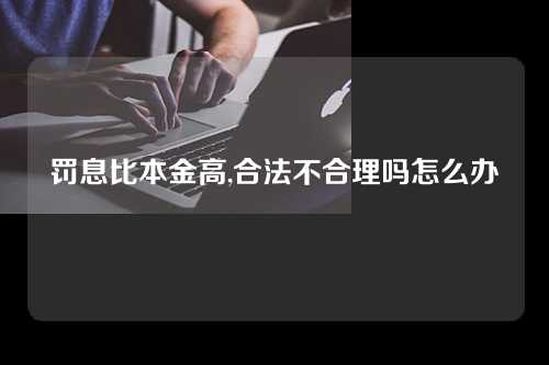 罚息比本金高,合法不合理吗怎么办