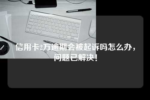 信用卡2万逾期会被起诉吗怎么办，问题已解决！