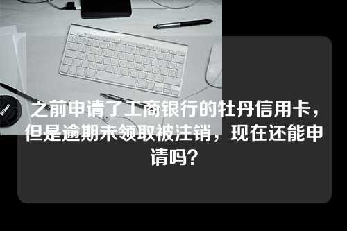 之前申请了工商银行的牡丹信用卡，但是逾期未领取被注销，现在还能申请吗？