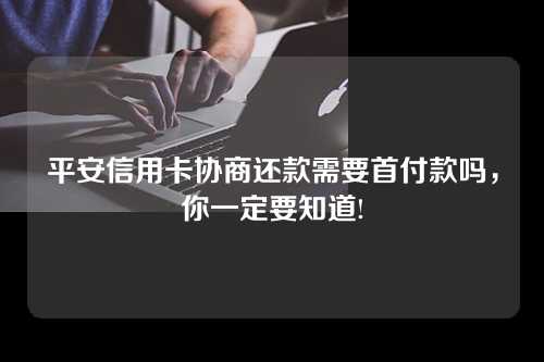 平安信用卡协商还款需要首付款吗，你一定要知道!