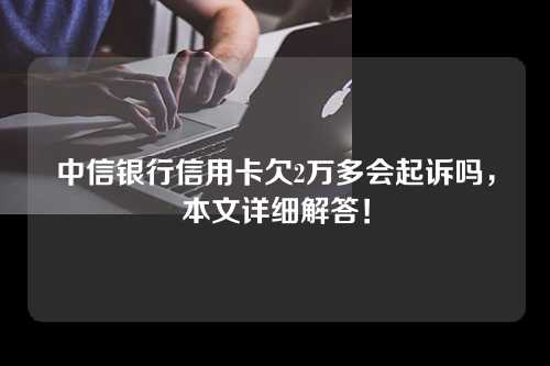 中信银行信用卡欠2万多会起诉吗，本文详细解答！