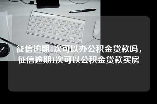 征信逾期4次可以办公积金贷款吗，征信逾期1次可以公积金贷款买房