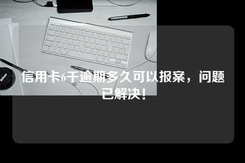 信用卡6千逾期多久可以报案，问题已解决！