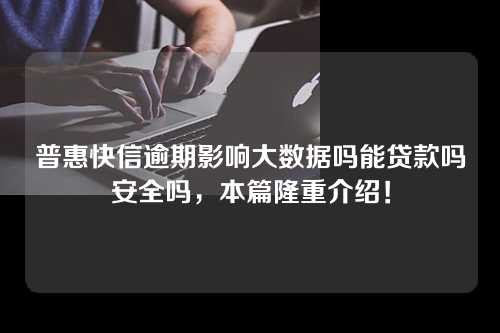 普惠快信逾期影响大数据吗能贷款吗安全吗，本篇隆重介绍！