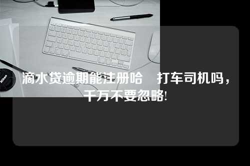 滴水贷逾期能注册哈啰打车司机吗，千万不要忽略!