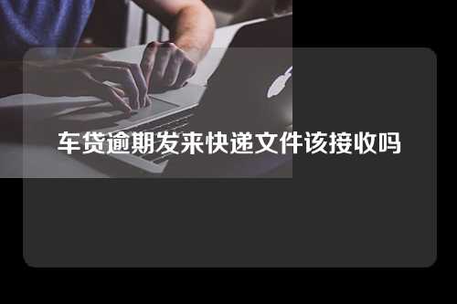 车贷逾期发来快递文件该接收吗