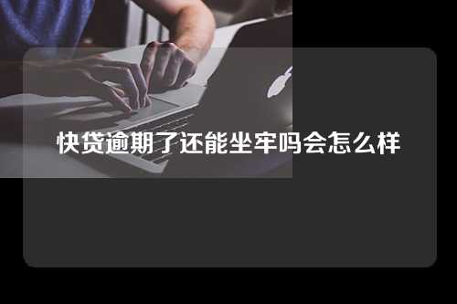 快贷逾期了还能坐牢吗会怎么样