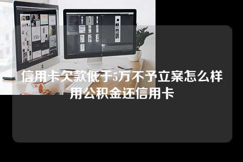 信用卡欠款低于5万不予立案怎么样用公积金还信用卡