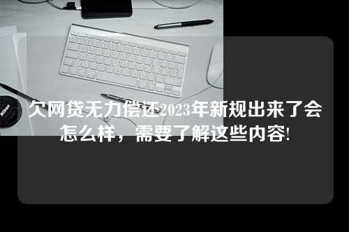 欠网贷无力偿还2023年新规出来了会怎么样，需要了解这些内容!