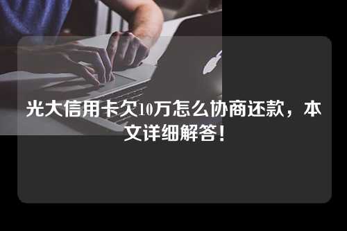 光大信用卡欠10万怎么协商还款，本文详细解答！