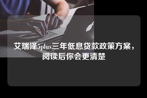 艾瑞泽5plus三年低息贷款政策方案，阅读后你会更清楚