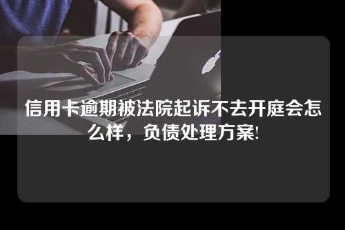 信用卡逾期被法院起诉不去开庭会怎么样，负债处理方案!