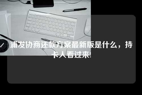 浦发协商还款方案最新版是什么，持卡人看过来!