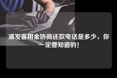 浦发备用金协商还款电话是多少，你一定要知道的！