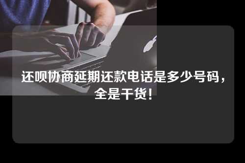 还呗协商延期还款电话是多少号码，全是干货！