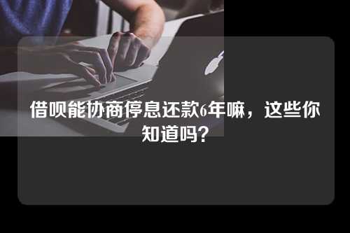 借呗能协商停息还款6年嘛，这些你知道吗？