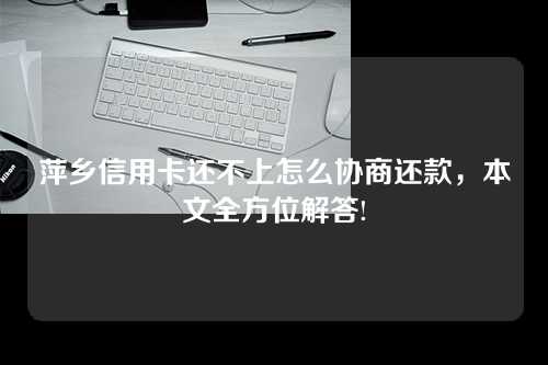 萍乡信用卡还不上怎么协商还款，本文全方位解答!