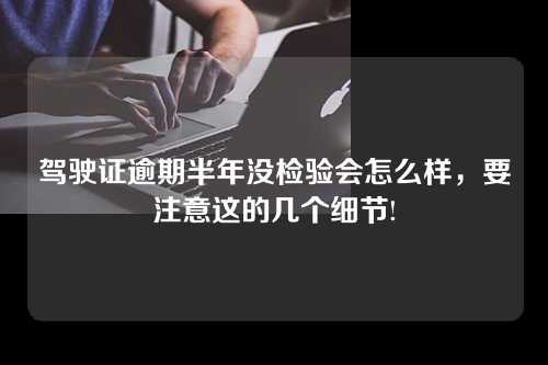 驾驶证逾期半年没检验会怎么样，要注意这的几个细节!