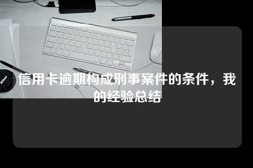 信用卡逾期构成刑事案件的条件，我的经验总结