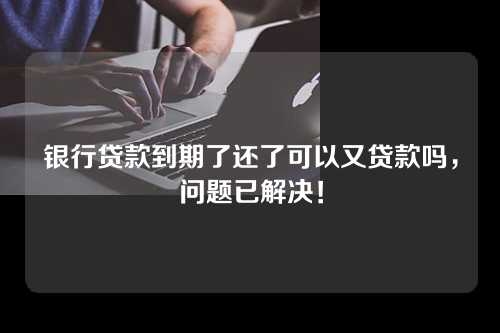 银行贷款到期了还了可以又贷款吗，问题已解决！