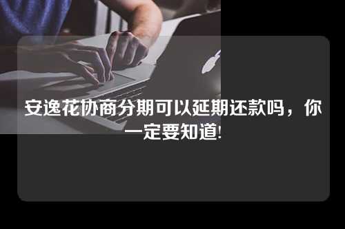 安逸花协商分期可以延期还款吗，你一定要知道!