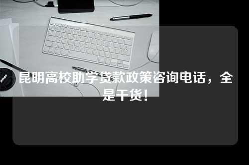 昆明高校助学贷款政策咨询电话，全是干货！