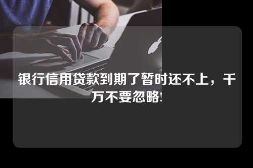 银行信用贷款到期了暂时还不上，千万不要忽略!