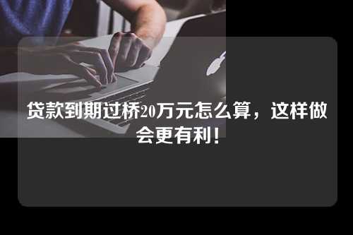 贷款到期过桥20万元怎么算，这样做会更有利！