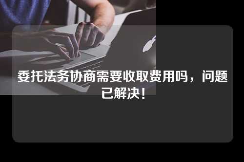 委托法务协商需要收取费用吗，问题已解决！