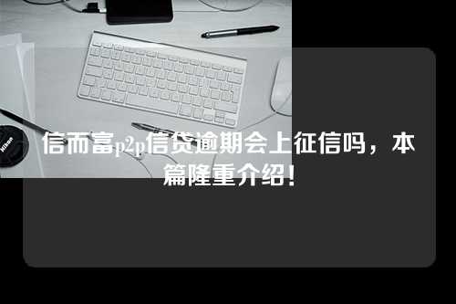 信而富p2p信贷逾期会上征信吗，本篇隆重介绍！