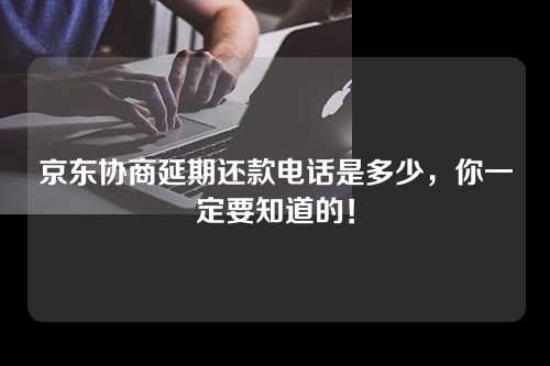 京东协商延期还款电话是多少，你一定要知道的！