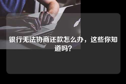 银行无法协商还款怎么办，这些你知道吗？