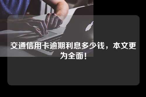 交通信用卡逾期利息多少钱，本文更为全面！