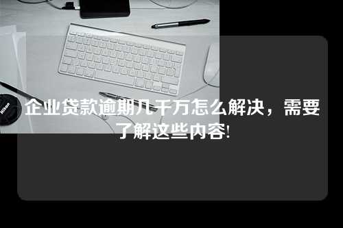 企业贷款逾期几千万怎么解决，需要了解这些内容!