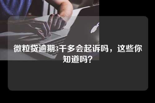 微粒贷逾期3千多会起诉吗，这些你知道吗？