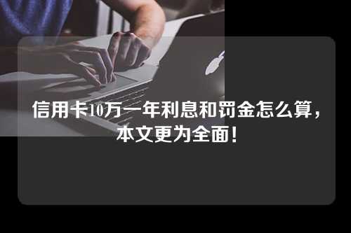 信用卡10万一年利息和罚金怎么算，本文更为全面！