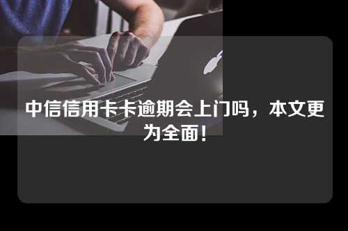 中信信用卡卡逾期会上门吗，本文更为全面！