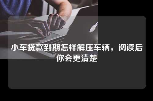 小车贷款到期怎样解压车辆，阅读后你会更清楚