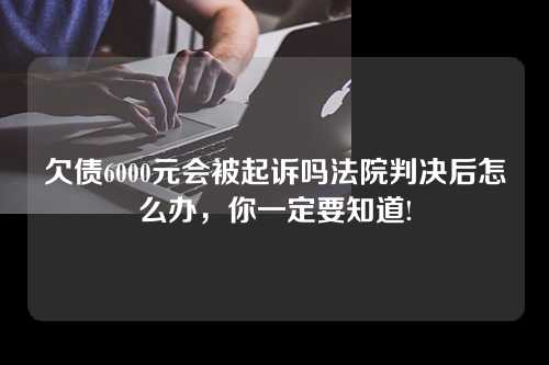 欠债6000元会被起诉吗法院判决后怎么办，你一定要知道!