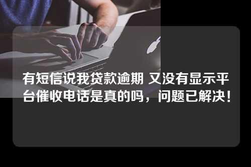 有短信说我贷款逾期 又没有显示平台催收电话是真的吗，问题已解决！