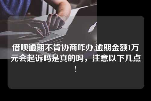 借呗逾期不肯协商咋办,逾期金额1万元会起诉吗是真的吗，注意以下几点!