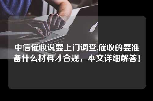 中信催收说要上门调查,催收的要准备什么材料才合规，本文详细解答！