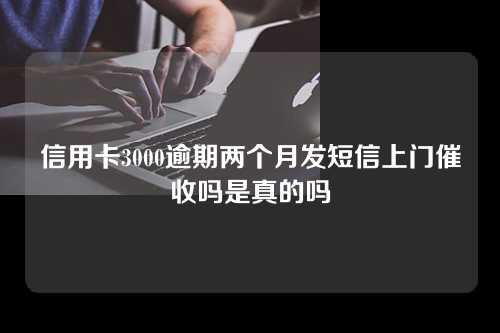 信用卡3000逾期两个月发短信上门催收吗是真的吗