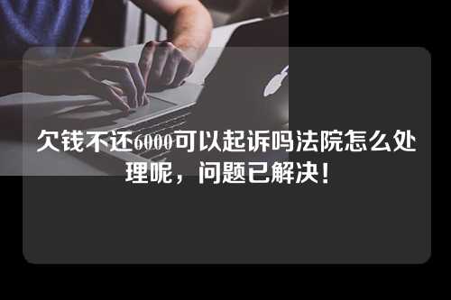 欠钱不还6000可以起诉吗法院怎么处理呢，问题已解决！