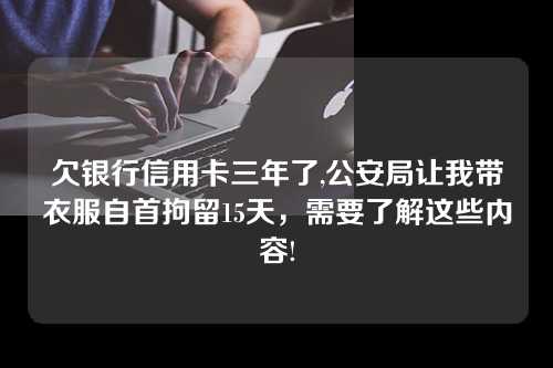 欠银行信用卡三年了,公安局让我带衣服自首拘留15天，需要了解这些内容!