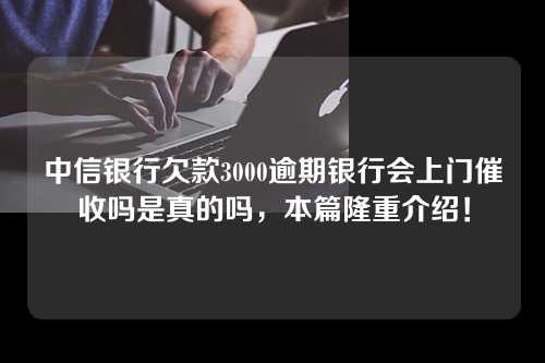 中信银行欠款3000逾期银行会上门催收吗是真的吗，本篇隆重介绍！