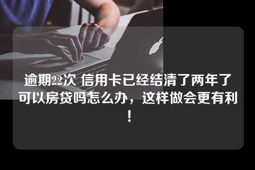 逾期22次 信用卡已经结清了两年了可以房贷吗怎么办，这样做会更有利！