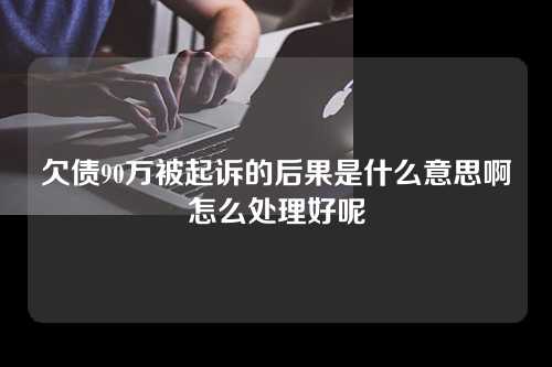 欠债90万被起诉的后果是什么意思啊怎么处理好呢