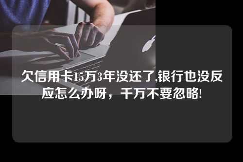 欠信用卡15万3年没还了,银行也没反应怎么办呀，千万不要忽略!